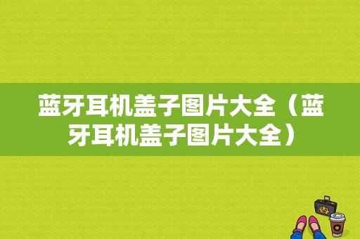 藍(lán)牙耳機蓋子圖片大全（藍(lán)牙耳機蓋子圖片大全）