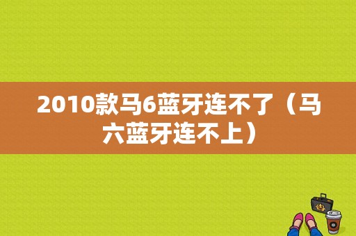 2010款馬6藍牙連不了（馬六藍牙連不上）