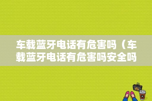 車(chē)載藍(lán)牙電話有危害嗎（車(chē)載藍(lán)牙電話有危害嗎安全嗎）