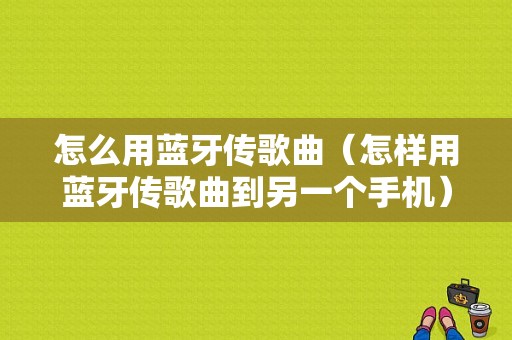 怎么用藍牙傳歌曲（怎樣用藍牙傳歌曲到另一個手機）