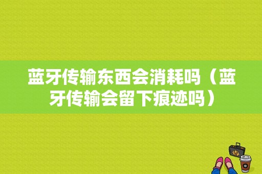 藍牙傳輸東西會消耗嗎（藍牙傳輸會留下痕跡嗎）