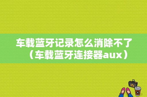 車載藍牙記錄怎么消除不了（車載藍牙連接器aux）