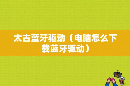 太古藍(lán)牙驅(qū)動（電腦怎么下載藍(lán)牙驅(qū)動）