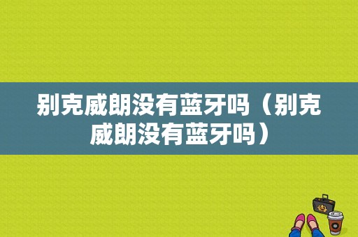 別克威朗沒(méi)有藍(lán)牙嗎（別克威朗沒(méi)有藍(lán)牙嗎）