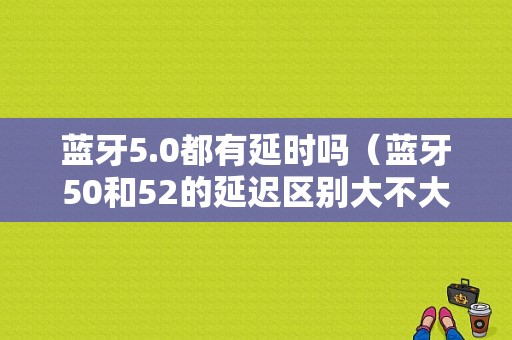 藍(lán)牙5.0都有延時(shí)嗎（藍(lán)牙50和52的延遲區(qū)別大不大）-圖1