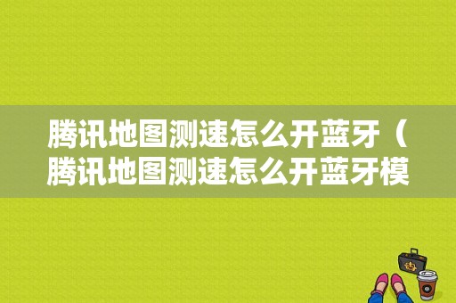 騰訊地圖測(cè)速怎么開(kāi)藍(lán)牙（騰訊地圖測(cè)速怎么開(kāi)藍(lán)牙模式）-圖1