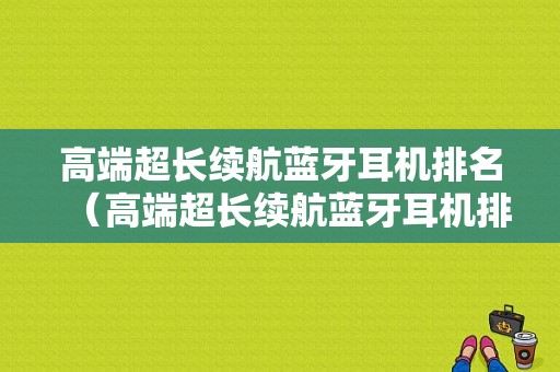 高端超長續(xù)航藍牙耳機排名（高端超長續(xù)航藍牙耳機排名第一）